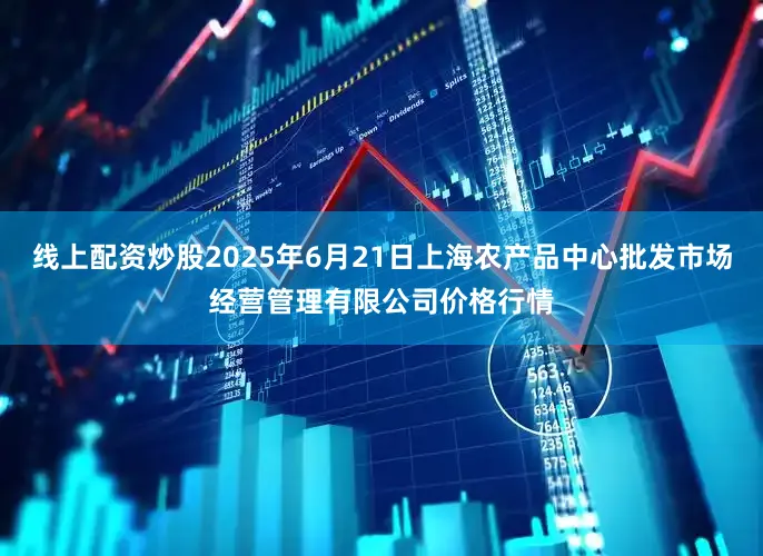 线上配资炒股2025年6月21日上海农产品中心批发市场经营管理有限公司价格行情
