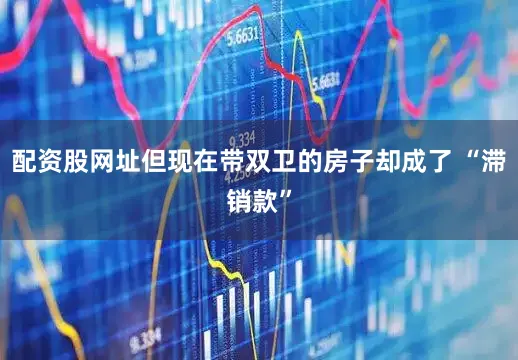 配资股网址但现在带双卫的房子却成了 “滞销款”