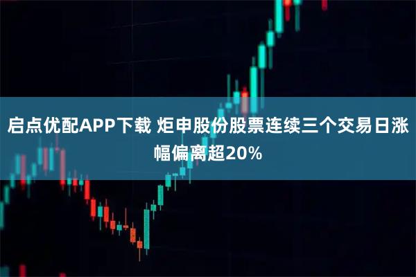 启点优配APP下载 炬申股份股票连续三个交易日涨幅偏离超20%