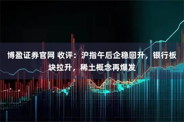 博盈证券官网 收评：沪指午后企稳回升，银行板块拉升，稀土概念再爆发