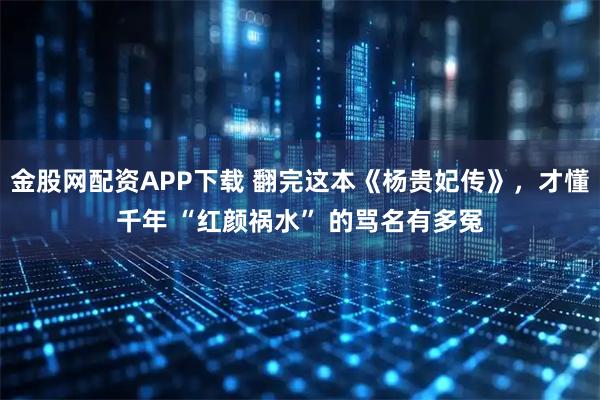 金股网配资APP下载 翻完这本《杨贵妃传》，才懂千年 “红颜祸水” 的骂名有多冤