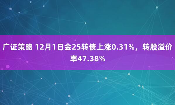 广证策略 12月1日金25转债上涨0.31%，转股溢价率47.38%
